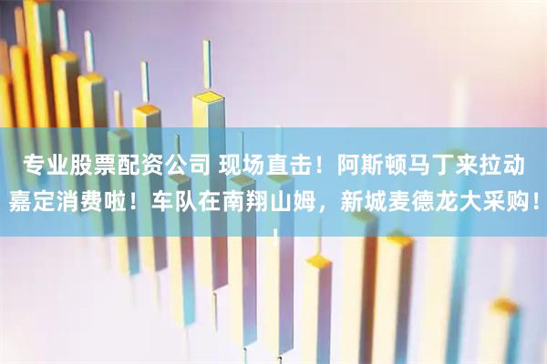 专业股票配资公司 现场直击！阿斯顿马丁来拉动嘉定消费啦！车队在南翔山姆，新城麦德龙大采购！