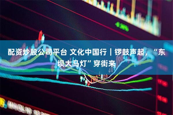 配资炒股公司平台 文化中国行｜锣鼓声起，“东坝大马灯”穿街来