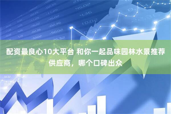 配资最良心10大平台 和你一起品味园林水景推荐供应商，哪个口碑出众