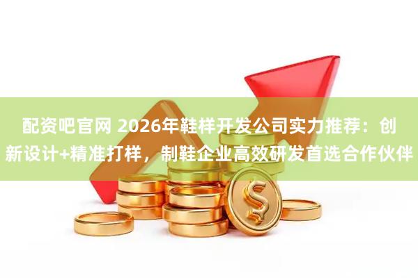 配资吧官网 2026年鞋样开发公司实力推荐：创新设计+精准打样，制鞋企业高效研发首选合作伙伴