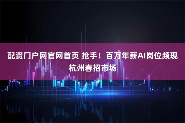 配资门户网官网首页 抢手！百万年薪AI岗位频现杭州春招市场