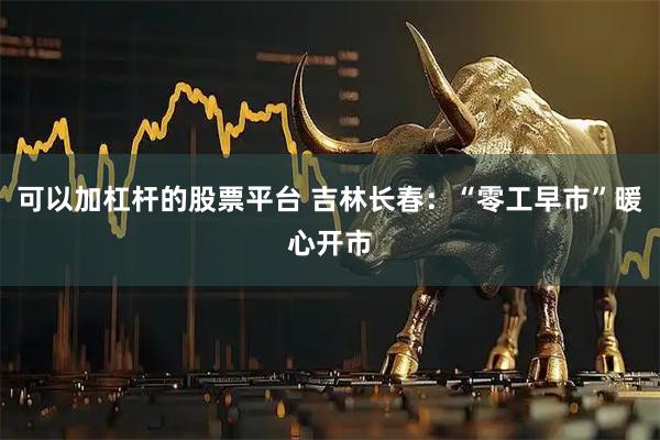 可以加杠杆的股票平台 吉林长春：“零工早市”暖心开市