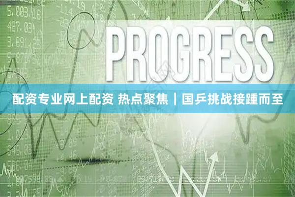 配资专业网上配资 热点聚焦｜国乒挑战接踵而至
