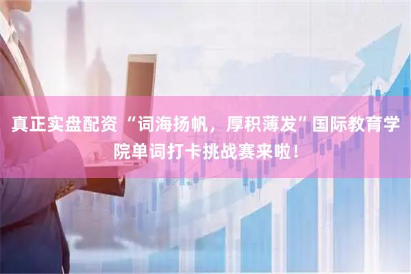 真正实盘配资 “词海扬帆，厚积薄发”国际教育学院单词打卡挑战赛来啦！