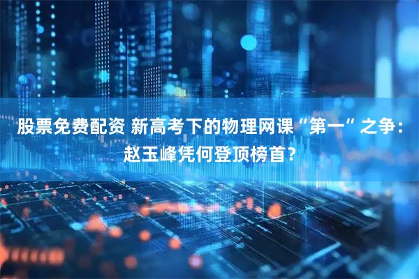 股票免费配资 新高考下的物理网课“第一”之争：赵玉峰凭何登顶榜首？