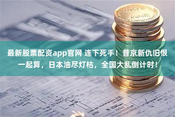 最新股票配资app官网 连下死手！普京新仇旧恨一起算，日本油尽灯枯，全国大乱倒计时！