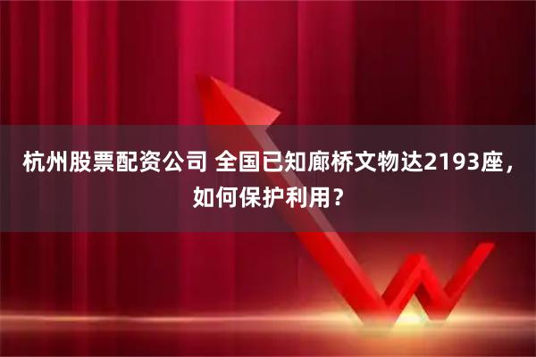 杭州股票配资公司 全国已知廊桥文物达2193座，如何保护利用？