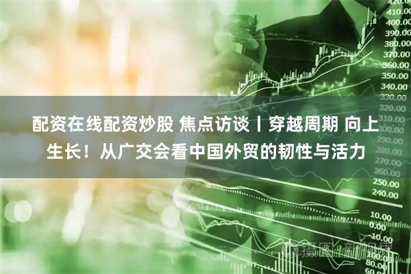 配资在线配资炒股 焦点访谈丨穿越周期 向上生长！从广交会看中国外贸的韧性与活力
