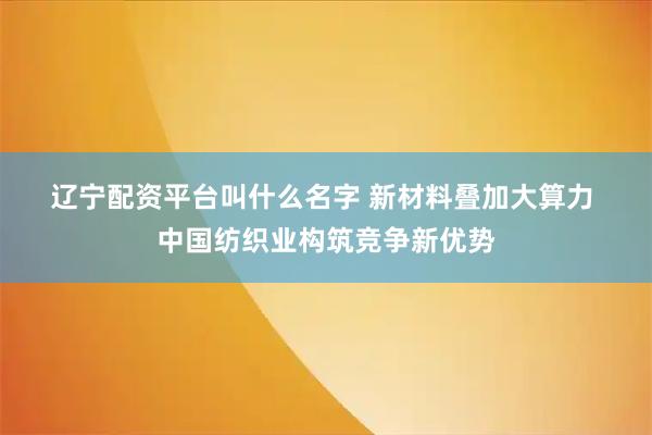 辽宁配资平台叫什么名字 新材料叠加大算力 中国纺织业构筑竞争新优势
